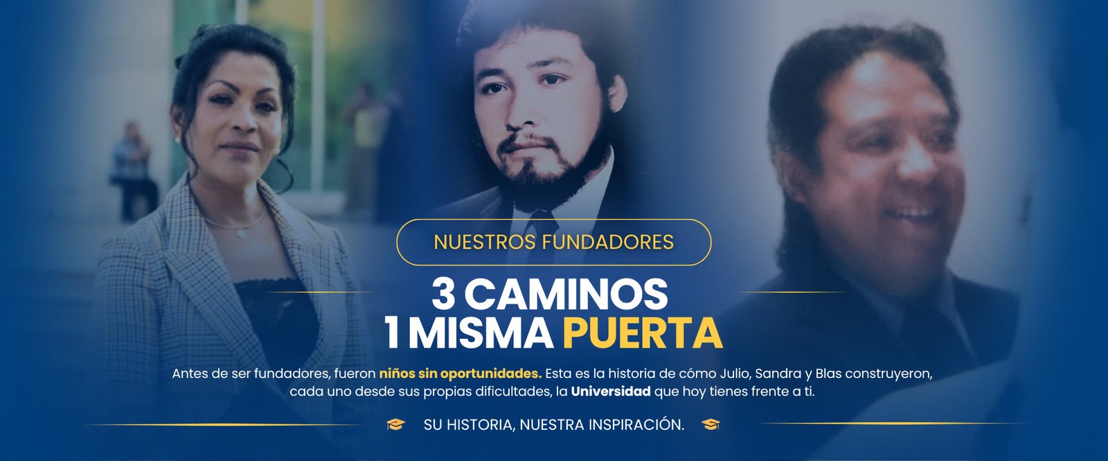 Nuestros fundadores: 3 caminos, 1 misma puerta. Antes de ser fundadores, fueron niños sin oportunidades. Esta es la historia de cómo Julio, Sandra y Blas construyeron, cada uno desde sus propias dificultades, la Universidad que hoy tienes frente a ti
